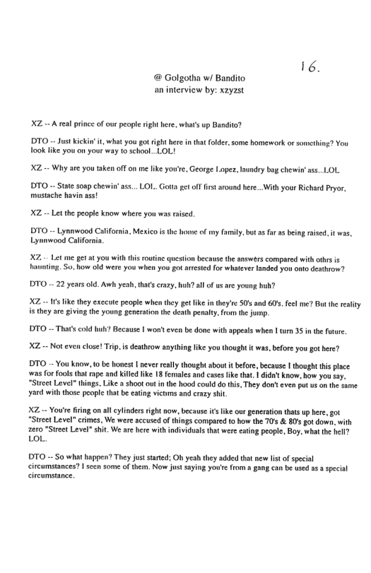 6. @ Golgotha w/ Bandito an interview by: xzyzst XZ - A eal prince of our people ight here. what’s up Bandita? DTO - Just Kickin’it, what you got ight hre in that folder, some homework or s ook like you on your way to school.-LOL! 2 You XZ -+ Why are you taken off on me like you’e, George Lopes andry bag chewin ss..LOL DTO - State sonp cherwin mustache havin ass! of fistaround here..With your Richard Pryor. XZ - Let the peaple know where you was raised. faumily.but s ar s being raised. it was, Lymnwood Californi. X Let me get a you withthis routne questi haunting. So. how old were you when you got artested for whatever because the answers compared with othrs is ded you onto deathrow? DTO .- 22 years old. Awh yeah, that’s crazy, huh? all of us are young hub? XZ.-- s like they exccute people when they get ke i they’e 50’ and 60’. feel me? But the eafty s they are giving the young generation the death penaly.from the jump. DTO - Thats cold ? Because I won’t cven be done with appeals when |t 35 in the future. XZ - Not even close! Trip, is deathrow anyihing like you thought it was, before you got here? DTO - You know t0be honest | never realy thought abou it before, because | though tis place ‘was for fools thalrape and Kiled ike 18 females and caseslike that. 1 dida’t know, how you say. “Strcet Level®things. Like a shoot out n the hood could do this, They don’tcven put us on the same yard with those peopie that be eating victms and crazy shit. XZ - You’e iring on all cylindersright now, because i like our generaion that up here, got *Street Level" crimes, We were accused o things compared to how the 70’s & B0’s got down, with 2210 *Sirect Level” shit. We are here with individuals that were eating people, Boy, whatthe hell? Lo, DTO -- S0 what happen? They just sarted; Oh yeah they added that new listof special circumstances? 1 seen some of them. Now just saying you’e from a gang can be used a3 a specal circumstance.